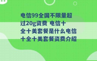 电信99全国不限量超过20g资费 电信十全十美套餐是什么电信十全十美套餐资费介绍 