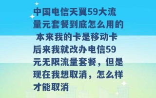 中国电信天翼59大流量元套餐到底怎么用的 本来我的卡是移动卡后来我就改办电信59元无限流量套餐，但是现在我想取消，怎么样才能取消 