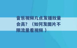 音乐视频几点发播放量会高？（如何发图片不限流量看视频 ）