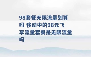 98套餐无限流量划算吗 移动中的98元飞享流量套餐是无限流量吗 