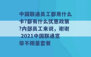 中国联通员工都用什么卡?都有什么优惠政策?内部员工来说，谢谢 2021中国联通宽带不限量套餐 