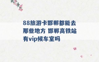 88旅游卡邯郸都能去那些地方 邯郸高铁站有vip候车室吗 