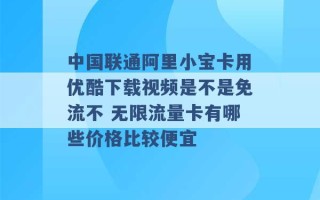 中国联通阿里小宝卡用优酷下载视频是不是免流不 无限流量卡有哪些价格比较便宜 