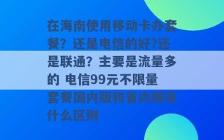 在海南使用移动卡办套餐？还是电信的好?还是联通？主要是流量多的 电信99元不限量套餐国内版和省内版有什么区别 