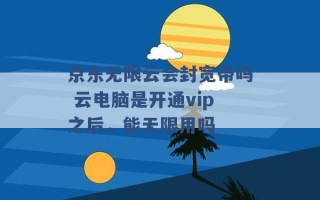 京东无限云会封宽带吗 云电脑是开通vip之后，能无限用吗 