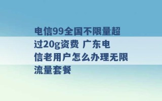 电信99全国不限量超过20g资费 广东电信老用户怎么办理无限流量套餐 