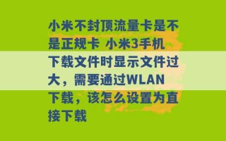 小米不封顶流量卡是不是正规卡 小米3手机下载文件时显示文件过大，需要通过WLAN下载，该怎么设置为直接下载 