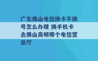 广东佛山电信换卡不换号怎么办理 换手机卡去佛山高明哪个电信营业厅 