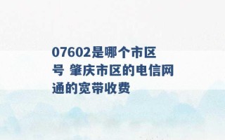 07602是哪个市区号 肇庆市区的电信网通的宽带收费 