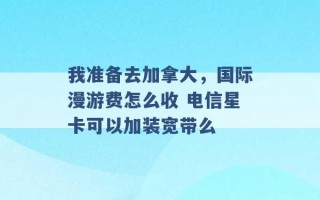 我准备去加拿大，国际漫游费怎么收 电信星卡可以加装宽带么 