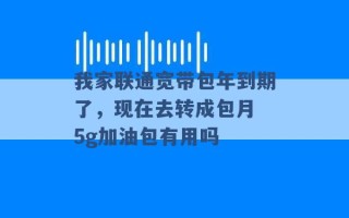 我家联通宽带包年到期了，现在去转成包月 5g加油包有用吗 