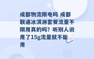 成都物流限电吗 成都联通冰淇淋套餐流量不限用真的吗？听别人说用了15g流量就不能用 