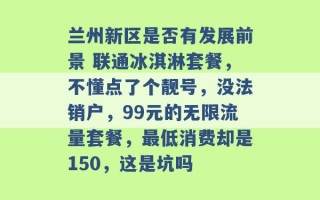 兰州新区是否有发展前景 联通冰淇淋套餐，不懂点了个靓号，没法销户，99元的无限流量套餐，最低消费却是150，这是坑吗 