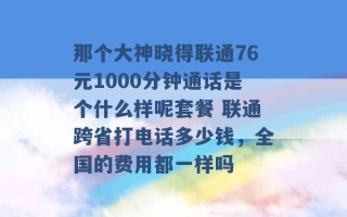 那个大神晓得联通76元1000分钟通话是个什么样呢套餐 联通跨省打电话多少钱，全国的费用都一样吗 