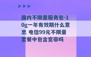 国内不限量服务包-10g一年有效期什么意思 电信99元不限量套餐中包含宽带吗 