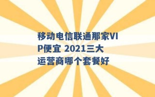 移动电信联通那家VIP便宜 2021三大运营商哪个套餐好 