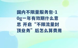 国内不限量服务包-10g一年有效期什么意思 开启“不限流量封顶业务”后怎么算费用 