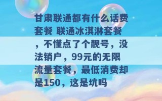 甘肃联通都有什么话费套餐 联通冰淇淋套餐，不懂点了个靓号，没法销户，99元的无限流量套餐，最低消费却是150，这是坑吗 