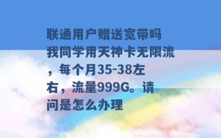 联通用户赠送宽带吗 我同学用天神卡无限流，每个月35-38左右，流量999G。请问是怎么办理 