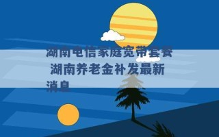 湖南电信家庭宽带套餐 湖南养老金补发最新消息 