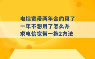 电信宽带两年合约用了一年不想用了怎么办 求电信宽带一拖2方法 