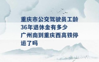 重庆市公交驾驶员工龄36年退休金有多少 广州南到重庆西高铁停运了吗 