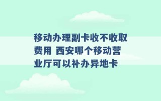 移动办理副卡收不收取费用 西安哪个移动营业厅可以补办异地卡 