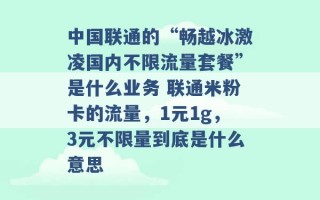 中国联通的“畅越冰激凌国内不限流量套餐”是什么业务 联通米粉卡的流量，1元1g，3元不限量到底是什么意思 