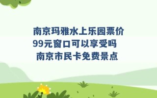 南京玛雅水上乐园票价99元窗口可以享受吗 南京市民卡免费景点 