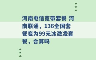 河南电信宽带套餐 河南联通，136全国套餐变为99元冰激凌套餐，合算吗 