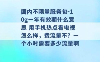 国内不限量服务包-10g一年有效期什么意思 用手机热点看电视怎么样，费流量不？一个小时需要多少流量啊 