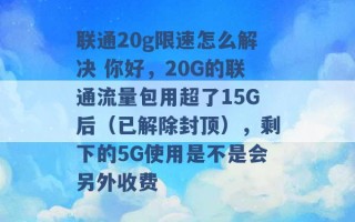 联通20g限速怎么解决 你好，20G的联通流量包用超了15G后（已解除封顶），剩下的5G使用是不是会另外收费 