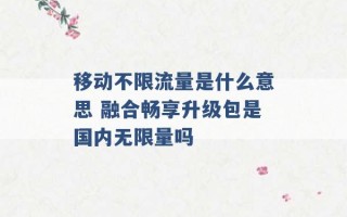 移动不限流量是什么意思 融合畅享升级包是国内无限量吗 