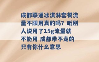 成都联通冰淇淋套餐流量不限用真的吗？听别人说用了15g流量就不能用 成都带不走的只有你什么意思 