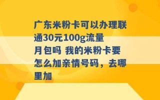 广东米粉卡可以办理联通30元100g流量月包吗 我的米粉卡要怎么加亲情号码，去哪里加 