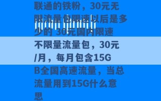 联通的铁粉，30元无限流量包限速以后是多少的 30元国内限速不限量流量包，30元/月，每月包含15GB全国高速流量，当总流量用到15G什么意思 