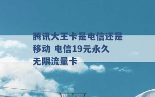 腾讯大王卡是电信还是移动 电信19元永久无限流量卡 