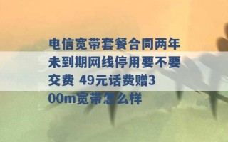 电信宽带套餐合同两年未到期网线停用要不要交费 49元话费赠300m宽带怎么样 