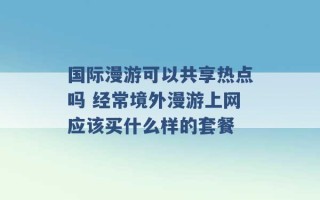 国际漫游可以共享热点吗 经常境外漫游上网应该买什么样的套餐 