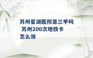 苏州星湖医院是三甲吗 苏州200次地铁卡怎么领 