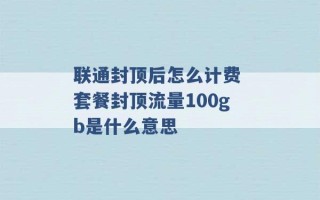 联通封顶后怎么计费 套餐封顶流量100gb是什么意思 