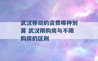 武汉移动的资费哪种划算 武汉限购房与不限购房的区别 