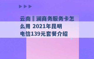 云南樸澜商务服务卡怎么用 2021年昆明电信139元套餐介绍 