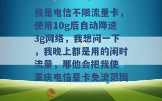 我是电信不限流量卡，使用10g后自动降速3g网络，我想问一下，我晚上都是用的闲时流量，那他会把我使 重庆电信星卡免流范围 