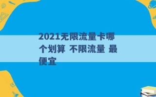 2021无限流量卡哪个划算 不限流量 最便宜 