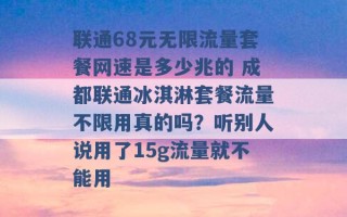 联通68元无限流量套餐网速是多少兆的 成都联通冰淇淋套餐流量不限用真的吗？听别人说用了15g流量就不能用 