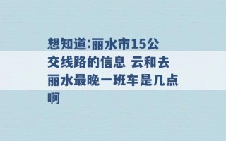 想知道:丽水市15公交线路的信息 云和去丽水最晚一班车是几点啊 