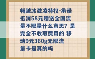 畅越冰激凌特权-承诺抵消58元赠送全国流量不限量什么意思？是完全不收取费用的 移动9元360g无限流量卡是真的吗 