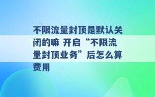 不限流量封顶是默认关闭的嘛 开启“不限流量封顶业务”后怎么算费用 