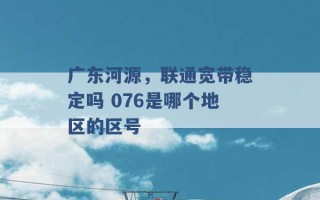 广东河源，联通宽带稳定吗 076是哪个地区的区号 